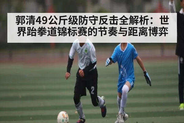 郭清49公斤级防守反击全解析：世界跆拳道锦标赛的节奏与距离博弈
