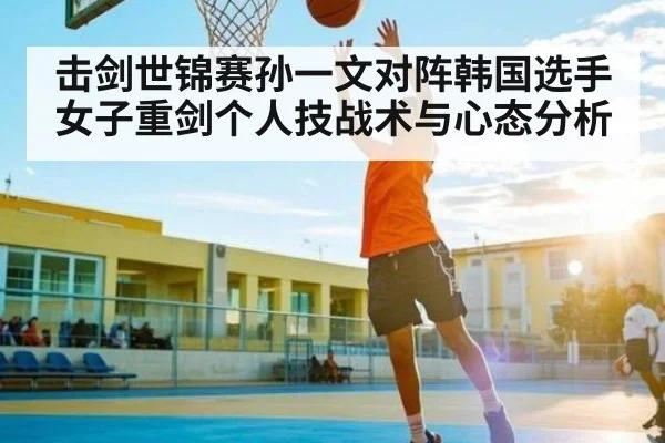 击剑世锦赛孙一文对阵韩国选手女子重剑个人技战术与心态分析