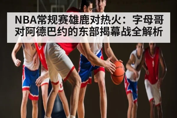 NBA常规赛雄鹿对热火:字母哥对阿德巴约的东部揭幕战全解析