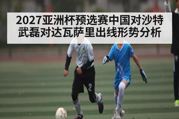 2027亚洲杯预选赛中国对沙特武磊对达瓦萨里出线形势分析